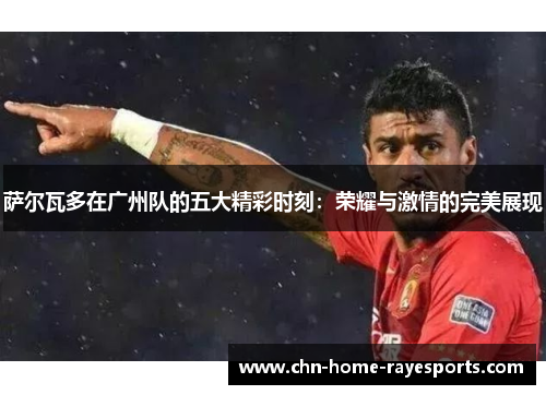 萨尔瓦多在广州队的五大精彩时刻：荣耀与激情的完美展现