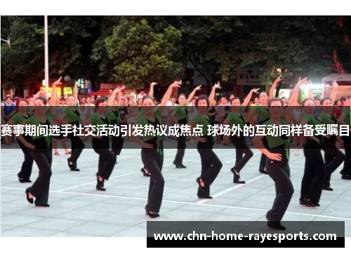 赛事期间选手社交活动引发热议成焦点 球场外的互动同样备受瞩目 赛事期间选手社交活动引发热议成焦点 球场外的互动同样备受瞩目