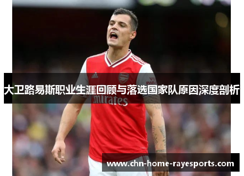 大卫路易斯职业生涯回顾与落选国家队原因深度剖析 大卫路易斯职业生涯回顾与落选国家队原因深度剖析
