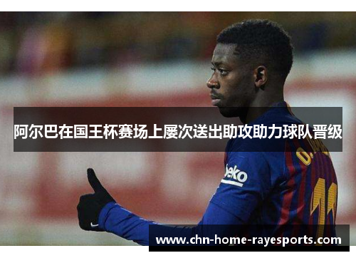 阿尔巴在国王杯赛场上屡次送出助攻助力球队晋级 阿尔巴在国王杯赛场上屡次送出助攻助力球队晋级