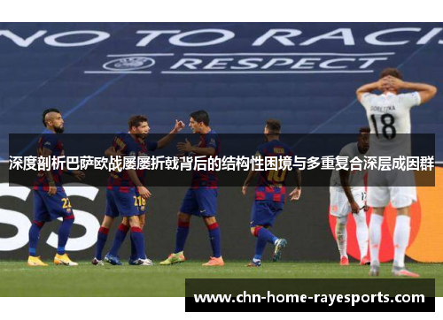深度剖析巴萨欧战屡屡折戟背后的结构性困境与多重复合深层成因群 深度剖析巴萨欧战屡屡折戟背后的结构性困境与多重复合深层成因群