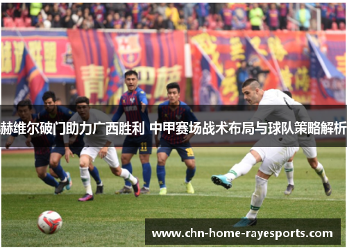 赫维尔破门助力广西胜利 中甲赛场战术布局与球队策略解析 赫维尔破门助力广西胜利 中甲赛场战术布局与球队策略解析